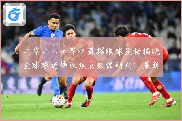 二零二六世界杯最耀眼球星榜揭晓全球球迷热议焦点数据研判：最新赛事动态与深度分析