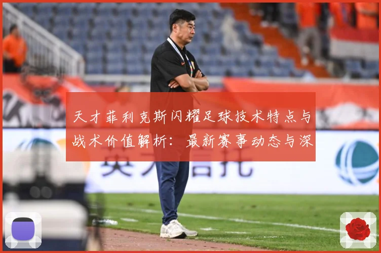 天才菲利克斯闪耀足球技术特点与战术价值解析：最新赛事动态与深度分析