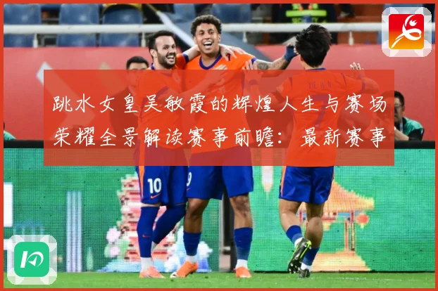跳水女皇吴敏霞的辉煌人生与赛场荣耀全景解读赛事前瞻：最新赛事动态与深度分析
