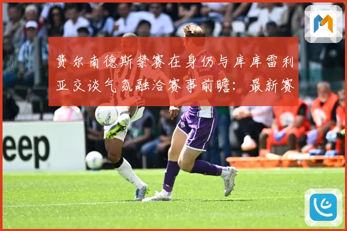 费尔南德斯禁赛在身仍与库库雷利亚交谈气氛融洽赛事前瞻：最新赛事动态与深度分析