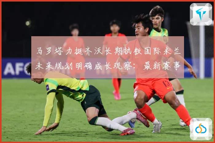 马罗塔力挺齐沃长期执教国际米兰未来规划明确成长观察：最新赛事动态与深度分析