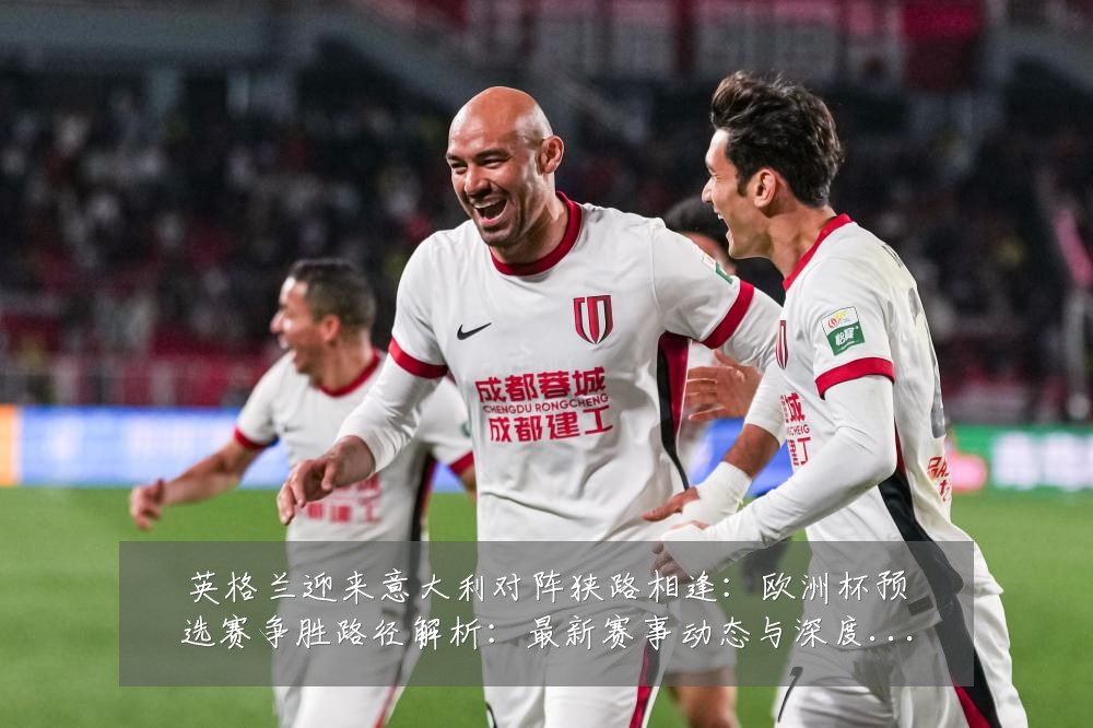 英格兰迎来意大利对阵狭路相逢:欧洲杯预选赛争胜路径解析:最新赛事动态与深度分析